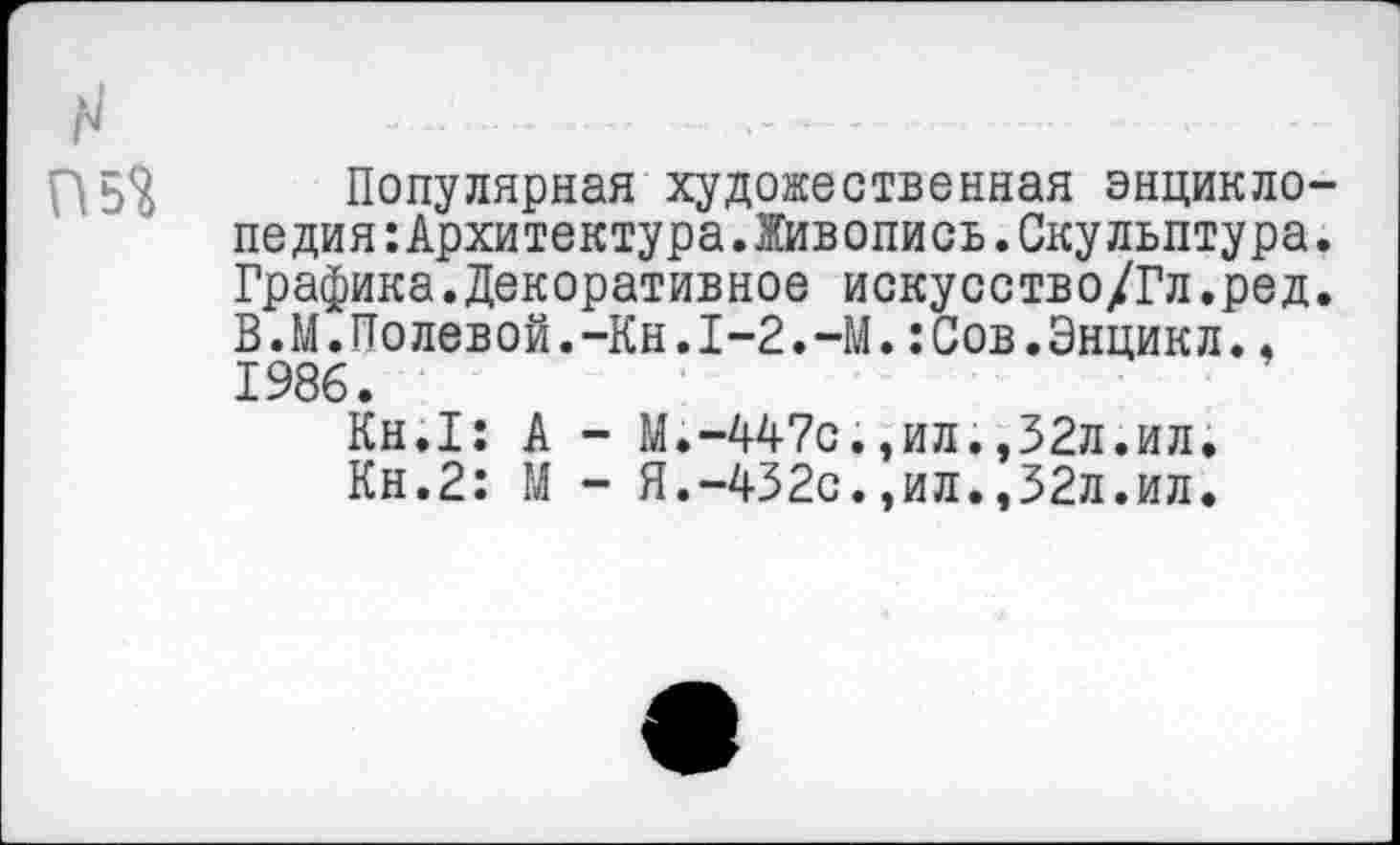 ﻿Н
Популярная художественная энциклопедия Архитектура.Живопись. Скульптура. Графика.Декоративное искусство/Гл.ред. В.М.Полевой.-Кн.1-2.-М.:Сов.Энцикл.. 1986.
Кн.1: А - М.-447с.,ил.,32л.ил.
Кн.2: М - Я.-432с.,ил.,32л.ил.